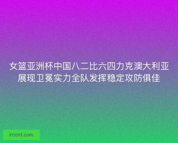 女篮亚洲杯中国八二比六四力克澳大利亚展现卫冕实力全队发挥稳定攻防俱佳