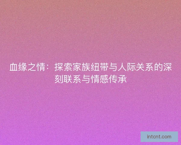 血缘之情：探索家族纽带与人际关系的深刻联系与情感传承