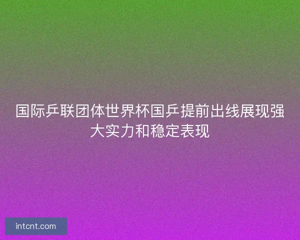 国际乒联团体世界杯国乒提前出线展现强大实力和稳定表现