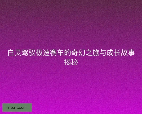 白灵驾驭极速赛车的奇幻之旅与成长故事揭秘