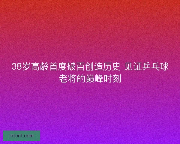 38岁高龄首度破百创造历史 见证乒乓球老将的巅峰时刻