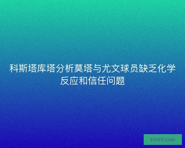 科斯塔库塔分析莫塔与尤文球员缺乏化学反应和信任问题