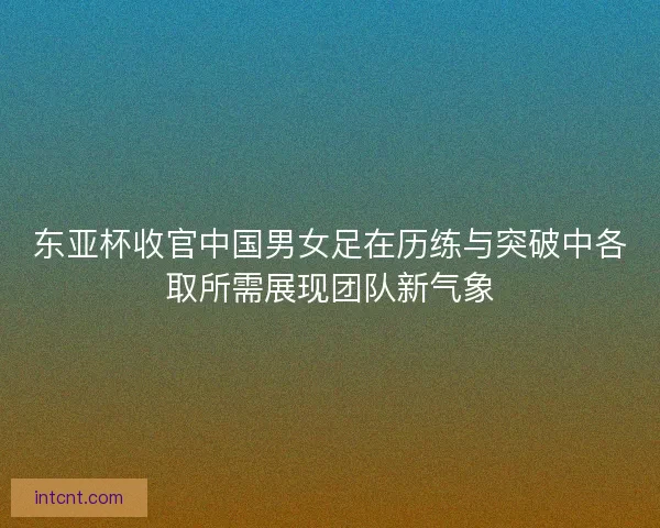东亚杯收官中国男女足在历练与突破中各取所需展现团队新气象