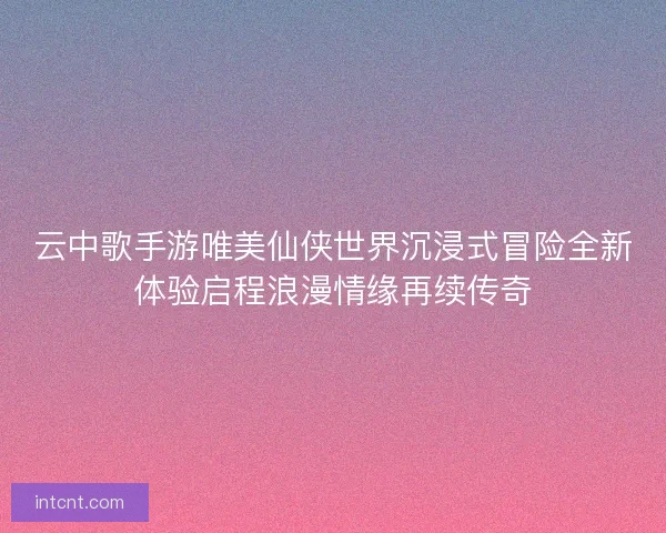 云中歌手游唯美仙侠世界沉浸式冒险全新体验启程浪漫情缘再续传奇