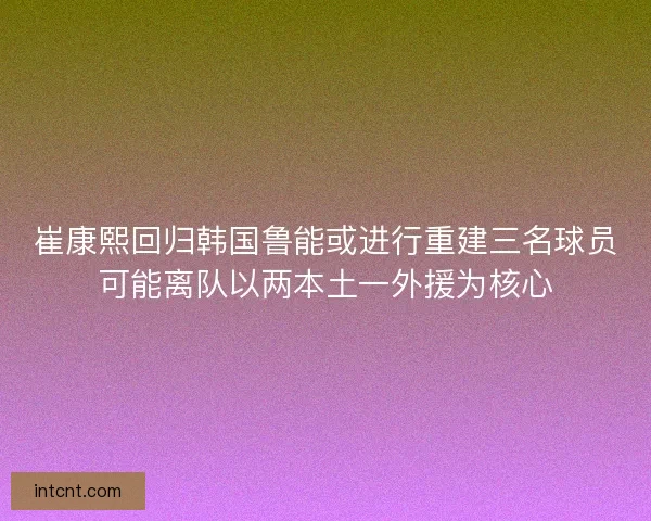 崔康熙回归韩国鲁能或进行重建三名球员可能离队以两本土一外援为核心