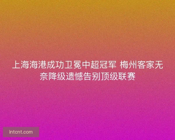 上海海港成功卫冕中超冠军 梅州客家无奈降级遗憾告别顶级联赛
