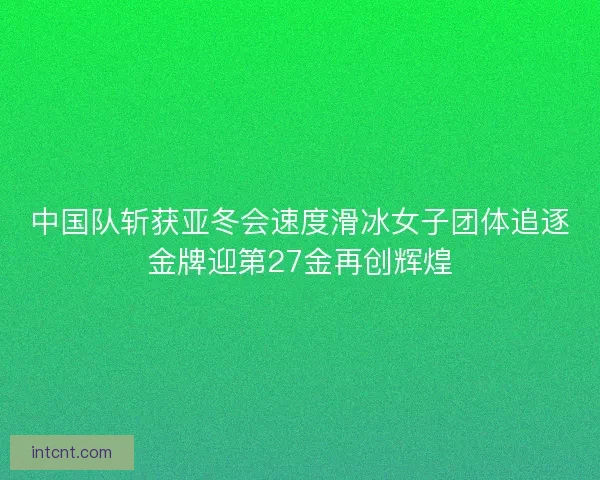 中国队斩获亚冬会速度滑冰女子团体追逐金牌迎第27金再创辉煌