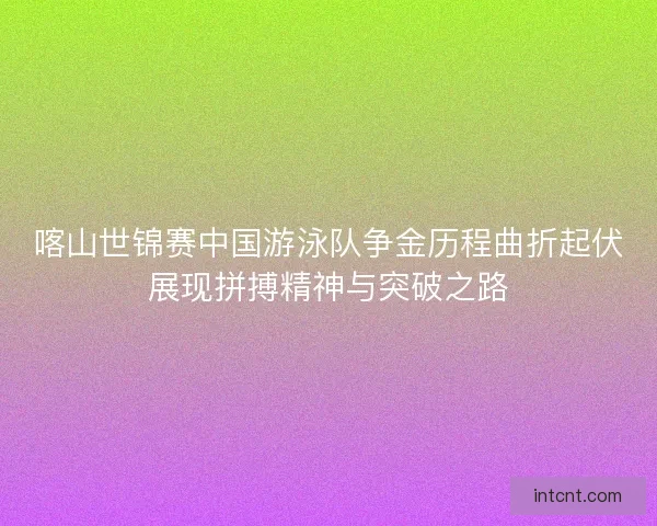 喀山世锦赛中国游泳队争金历程曲折起伏展现拼搏精神与突破之路 喀山世锦赛中国游泳队争金历程曲折起伏展现拼搏精神与突破之路