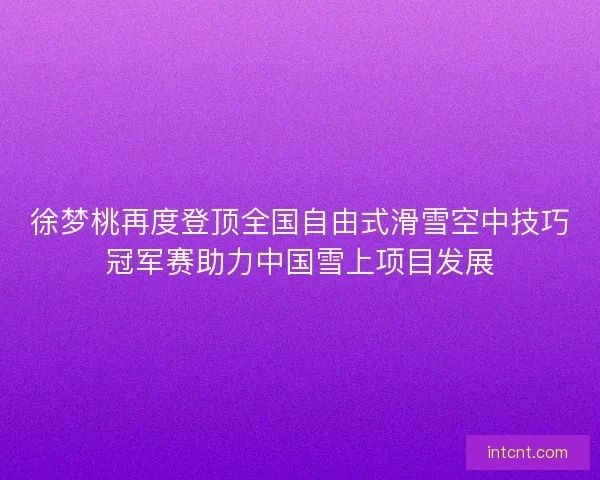 徐梦桃再度登顶全国自由式滑雪空中技巧冠军赛助力中国雪上项目发展