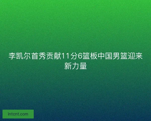 李凯尔首秀贡献11分6篮板中国男篮迎来新力量 李凯尔首秀贡献11分6篮板中国男篮迎来新力量