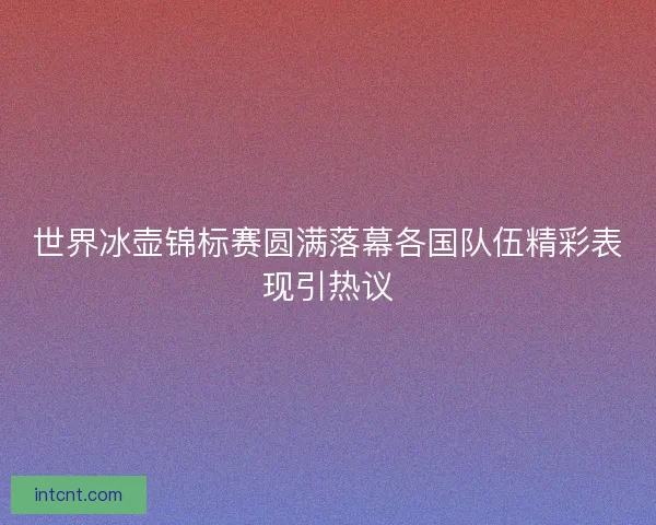 世界冰壶锦标赛圆满落幕各国队伍精彩表现引热议 世界冰壶锦标赛圆满落幕各国队伍精彩表现引热议