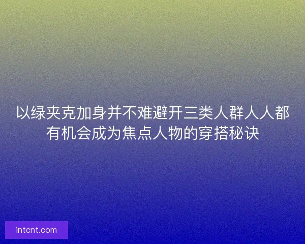 以绿夹克加身并不难避开三类人群人人都有机会成为焦点人物的穿搭秘诀 以绿夹克加身并不难避开三类人群人人都有机会成为焦点人物的穿搭秘诀