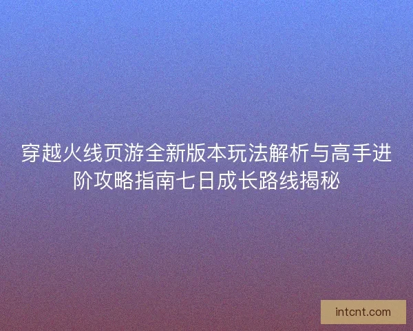 穿越火线页游全新版本玩法解析与高手进阶攻略指南七日成长路线揭秘 穿越火线页游全新版本玩法解析与高手进阶攻略指南七日成长路线揭秘