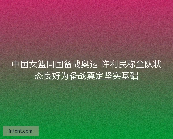 中国女篮回国备战奥运 许利民称全队状态良好为备战奠定坚实基础