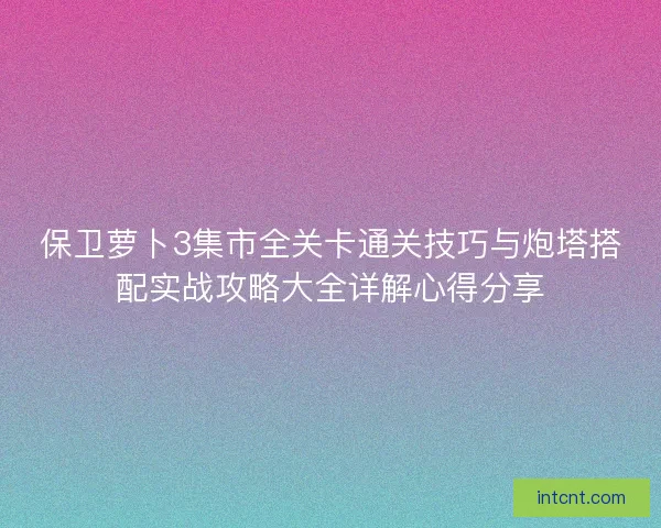 保卫萝卜3集市全关卡通关技巧与炮塔搭配实战攻略大全详解心得分享