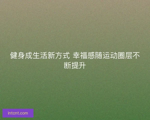 健身成生活新方式 幸福感随运动圈层不断提升 健身成生活新方式 幸福感随运动圈层不断提升