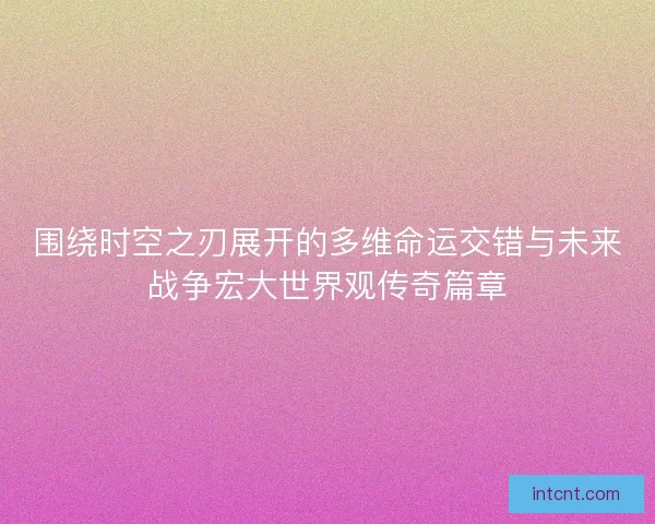 围绕时空之刃展开的多维命运交错与未来战争宏大世界观传奇篇章 围绕时空之刃展开的多维命运交错与未来战争宏大世界观传奇篇章