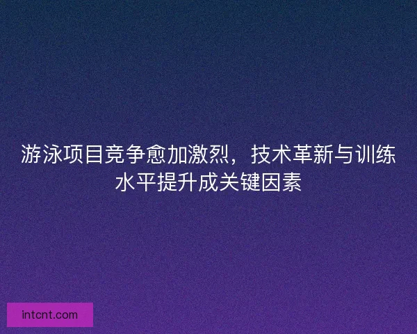 游泳项目竞争愈加激烈,技术革新与训练水平提升成关键因素 游泳项目竞争愈加激烈,技术革新与训练水平提升成关键因素