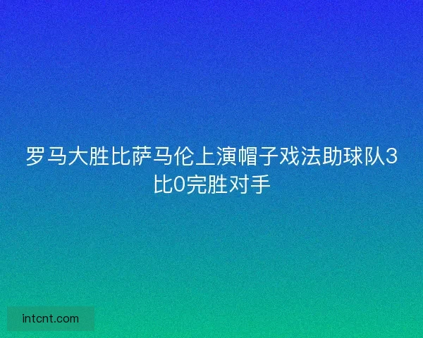 罗马大胜比萨马伦上演帽子戏法助球队3比0完胜对手 罗马大胜比萨马伦上演帽子戏法助球队3比0完胜对手