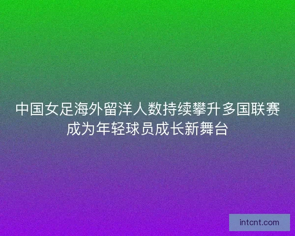 中国女足海外留洋人数持续攀升多国联赛成为年轻球员成长新舞台 中国女足海外留洋人数持续攀升多国联赛成为年轻球员成长新舞台