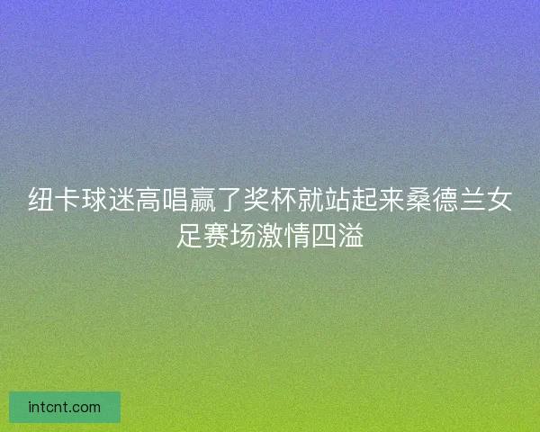 纽卡球迷高唱赢了奖杯就站起来桑德兰女足赛场激情四溢