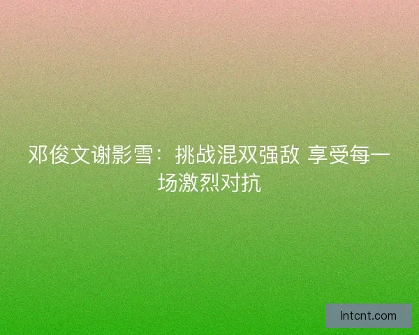 邓俊文谢影雪：挑战混双强敌 享受每一场激烈对抗