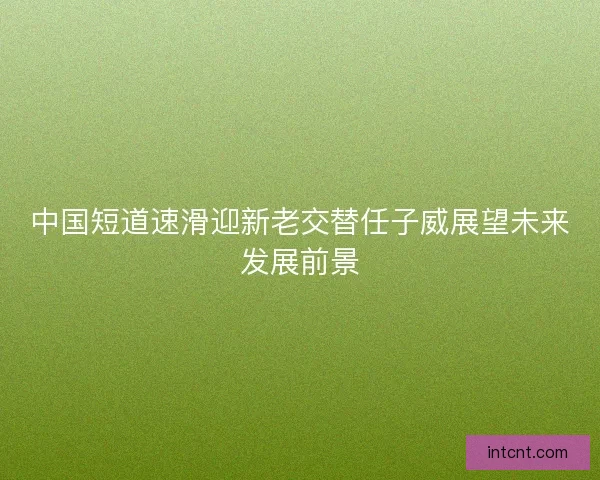 中国短道速滑迎新老交替任子威展望未来发展前景