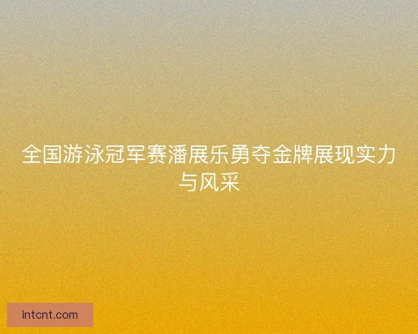 全国游泳冠军赛潘展乐勇夺金牌展现实力与风采