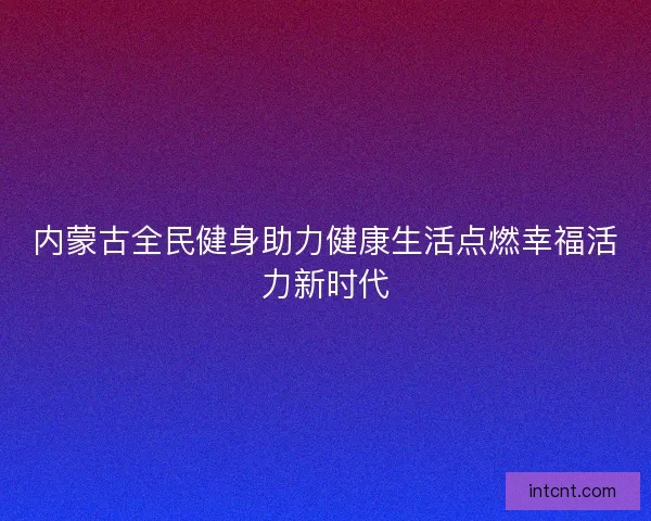 内蒙古全民健身助力健康生活点燃幸福活力新时代 内蒙古全民健身助力健康生活点燃幸福活力新时代