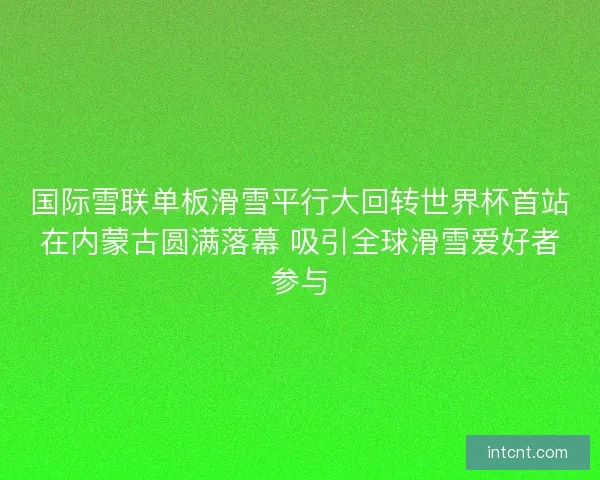 国际雪联单板滑雪平行大回转世界杯首站在内蒙古圆满落幕 吸引全球滑雪爱好者参与
