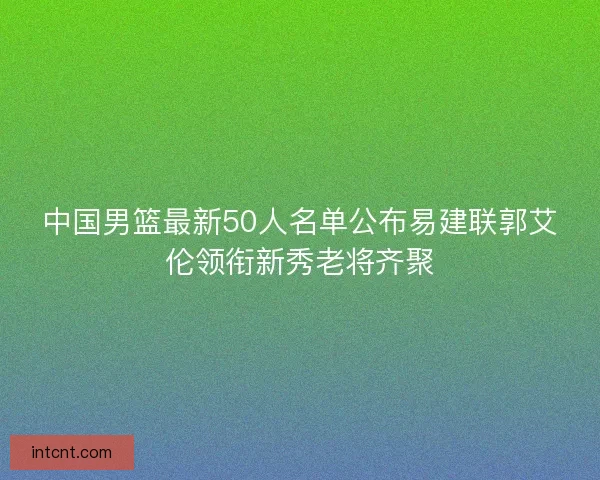 中国男篮最新50人名单公布易建联郭艾伦领衔新秀老将齐聚