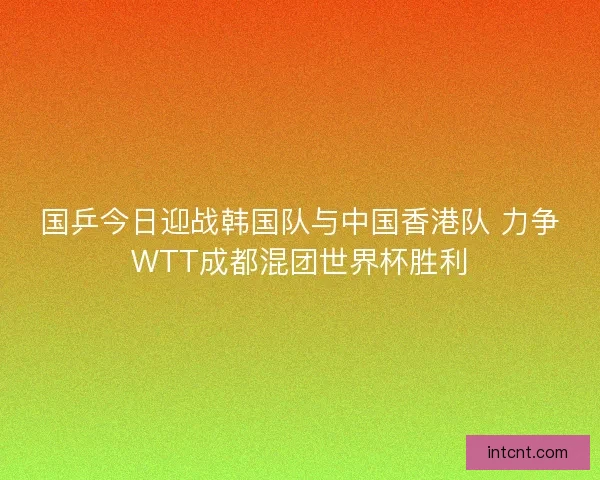 国乒今日迎战韩国队与中国香港队 力争WTT成都混团世界杯胜利