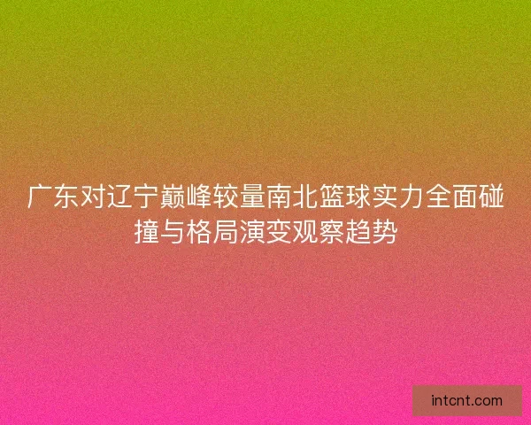 广东对辽宁巅峰较量南北篮球实力全面碰撞与格局演变观察趋势