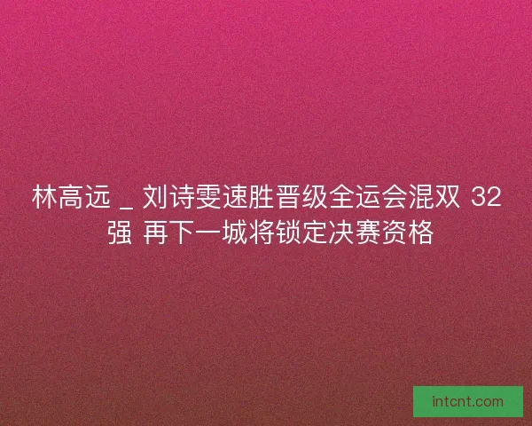 林高远 _ 刘诗雯速胜晋级全运会混双 32 强 再下一城将锁定决赛资格